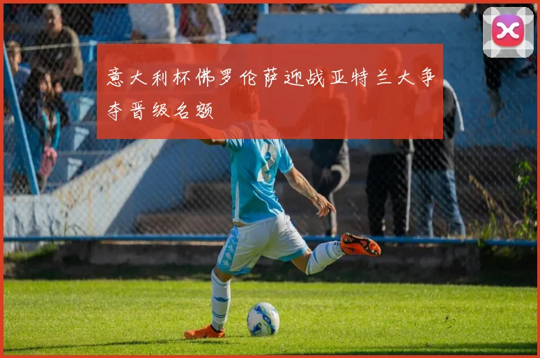 意大利杯佛罗伦萨迎战亚特兰大争夺晋级名额