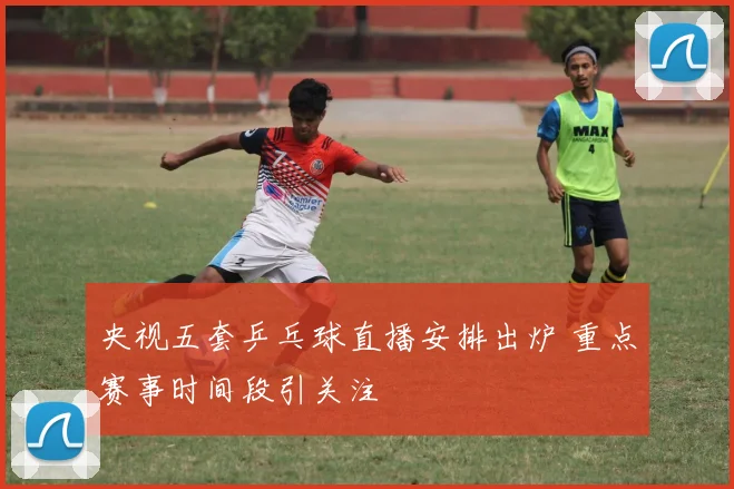 央视五套乒乓球直播安排出炉 重点赛事时间段引关注