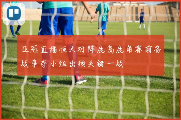 亚冠直播恒大对阵鹿岛鹿角赛前备战争夺小组出线关键一战