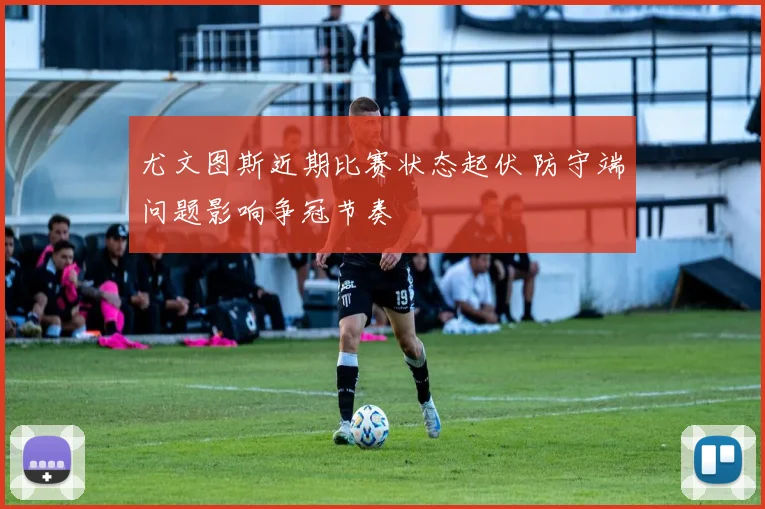 尤文图斯近期比赛状态起伏 防守端问题影响争冠节奏