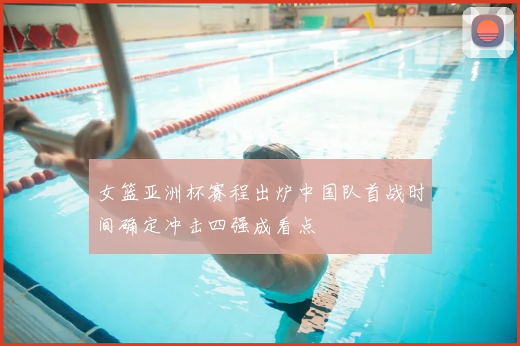 女篮亚洲杯赛程出炉中国队首战时间确定冲击四强成看点