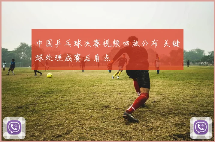 中国乒乓球决赛视频回放公布 关键球处理成赛后看点